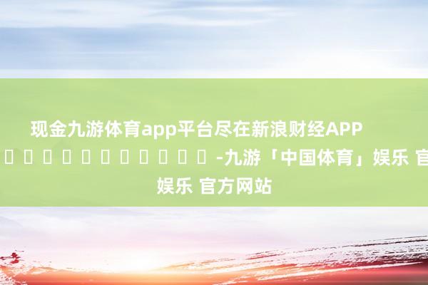 现金九游体育app平台尽在新浪财经APP            													-九游「中国体育」娱乐 官方网站