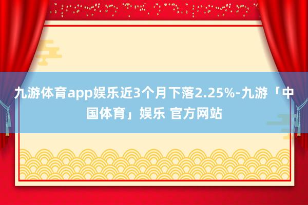 九游体育app娱乐近3个月下落2.25%-九游「中国体育」娱乐 官方网站