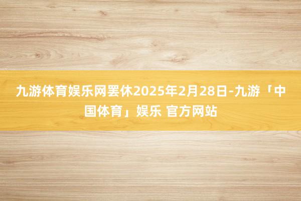 九游体育娱乐网罢休2025年2月28日-九游「中国体育」娱乐 官方网站