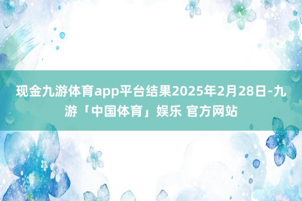 现金九游体育app平台结果2025年2月28日-九游「中国体育」娱乐 官方网站