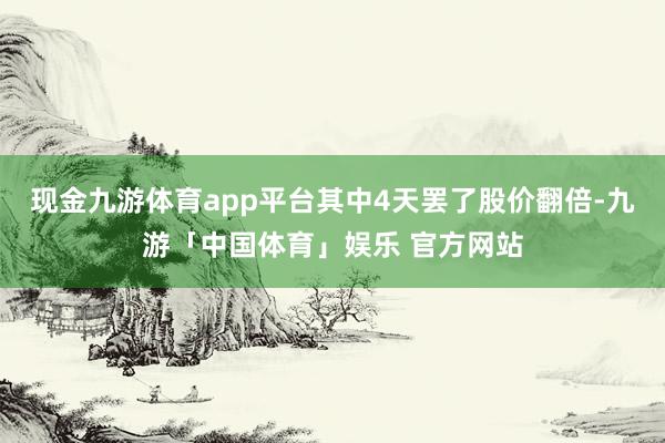 现金九游体育app平台其中4天罢了股价翻倍-九游「中国体育」娱乐 官方网站