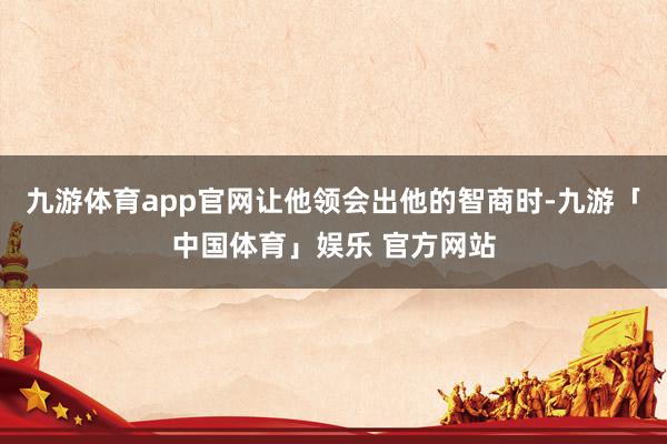 九游体育app官网让他领会出他的智商时-九游「中国体育」娱乐 官方网站