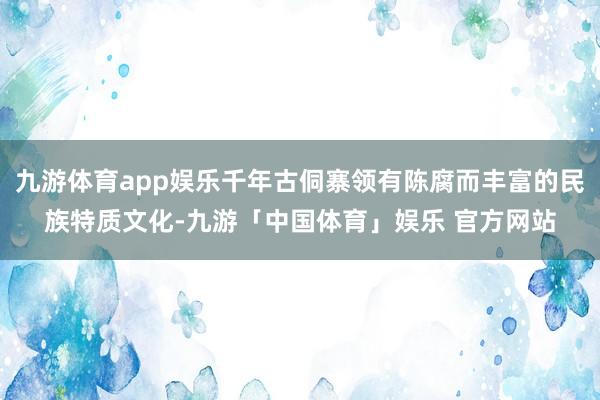 九游体育app娱乐千年古侗寨领有陈腐而丰富的民族特质文化-九游「中国体育」娱乐 官方网站
