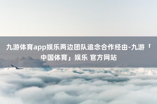九游体育app娱乐两边团队追念合作经由-九游「中国体育」娱乐 官方网站