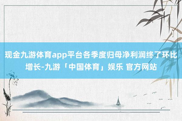现金九游体育app平台各季度归母净利润终了环比增长-九游「中国体育」娱乐 官方网站