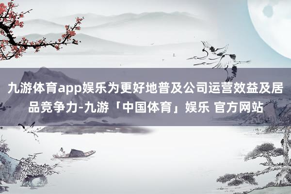 九游体育app娱乐为更好地普及公司运营效益及居品竞争力-九游「中国体育」娱乐 官方网站