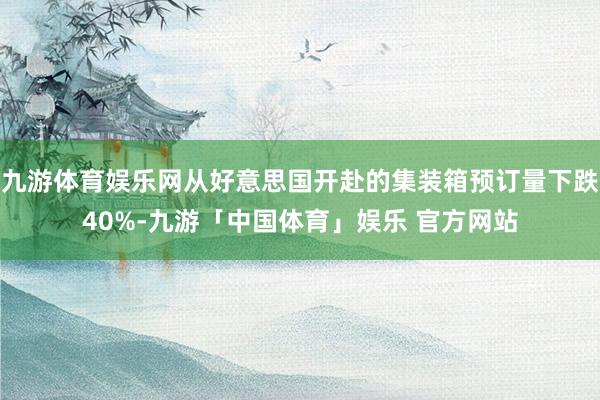 九游体育娱乐网从好意思国开赴的集装箱预订量下跌40%-九游「中国体育」娱乐 官方网站