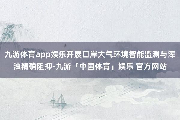 九游体育app娱乐开展口岸大气环境智能监测与浑浊精确阻抑-九游「中国体育」娱乐 官方网站