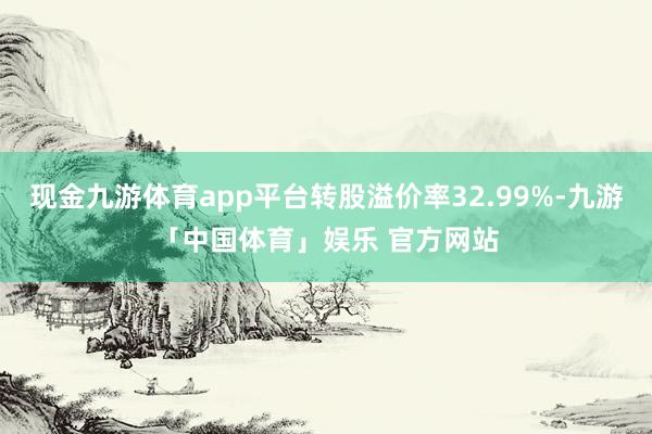 现金九游体育app平台转股溢价率32.99%-九游「中国体育」娱乐 官方网站