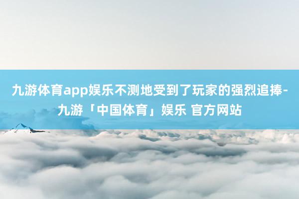 九游体育app娱乐不测地受到了玩家的强烈追捧-九游「中国体育」娱乐 官方网站