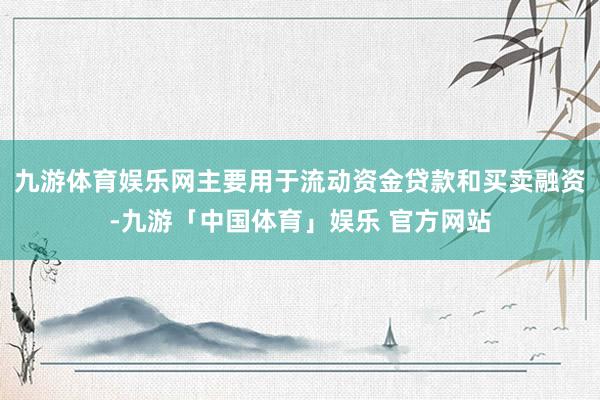 九游体育娱乐网主要用于流动资金贷款和买卖融资-九游「中国体育」娱乐 官方网站