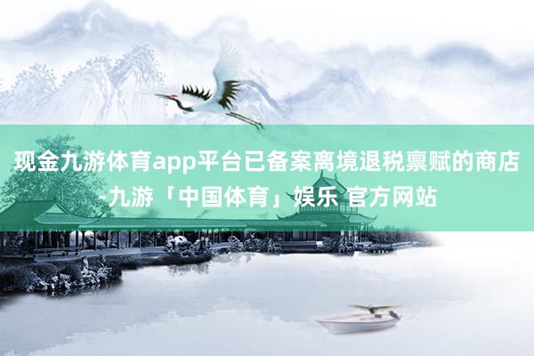现金九游体育app平台已备案离境退税禀赋的商店-九游「中国体育」娱乐 官方网站