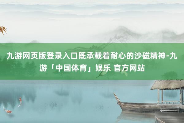 九游网页版登录入口既承载着耐心的沙磁精神-九游「中国体育」娱乐 官方网站
