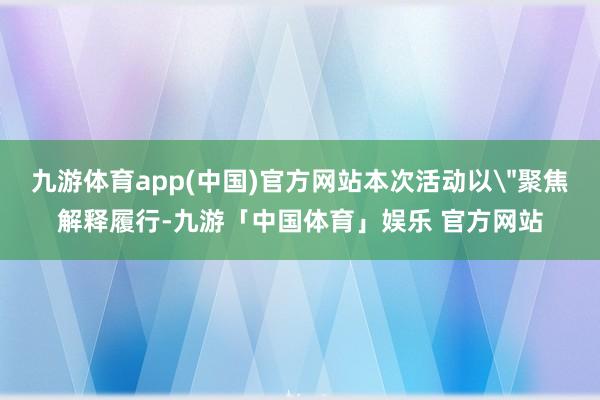 九游体育app(中国)官方网站本次活动以＂聚焦解释履行-九游「中国体育」娱乐 官方网站