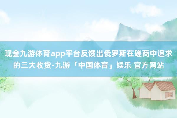 现金九游体育app平台反馈出俄罗斯在磋商中追求的三大收货-九游「中国体育」娱乐 官方网站