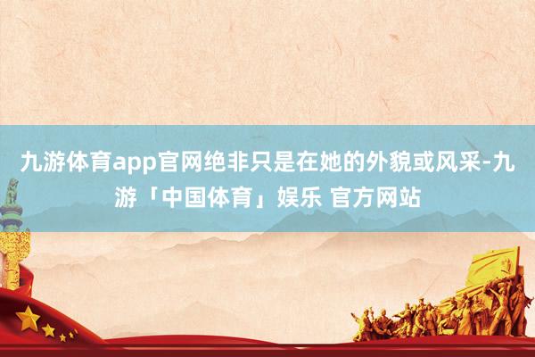 九游体育app官网绝非只是在她的外貌或风采-九游「中国体育」娱乐 官方网站