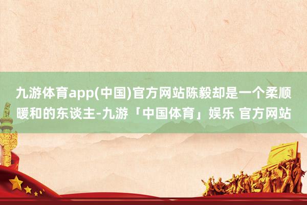 九游体育app(中国)官方网站陈毅却是一个柔顺暖和的东谈主-九游「中国体育」娱乐 官方网站