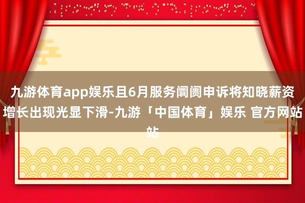 九游体育app娱乐且6月服务阛阓申诉将知晓薪资增长出现光显下滑-九游「中国体育」娱乐 官方网站