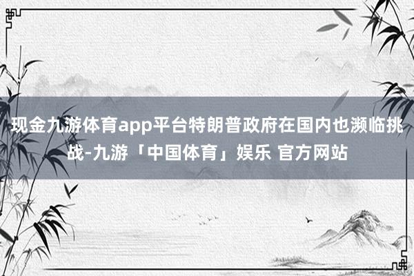 现金九游体育app平台特朗普政府在国内也濒临挑战-九游「中国体育」娱乐 官方网站