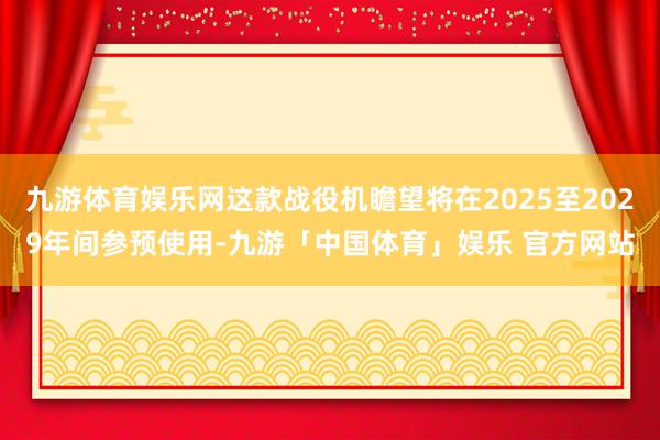 九游体育娱乐网这款战役机瞻望将在2025至2029年间参预使用-九游「中国体育」娱乐 官方网站