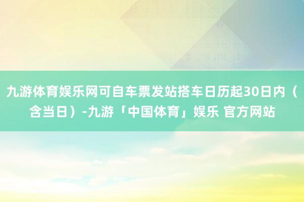 九游体育娱乐网可自车票发站搭车日历起30日内（含当日）-九游「中国体育」娱乐 官方网站