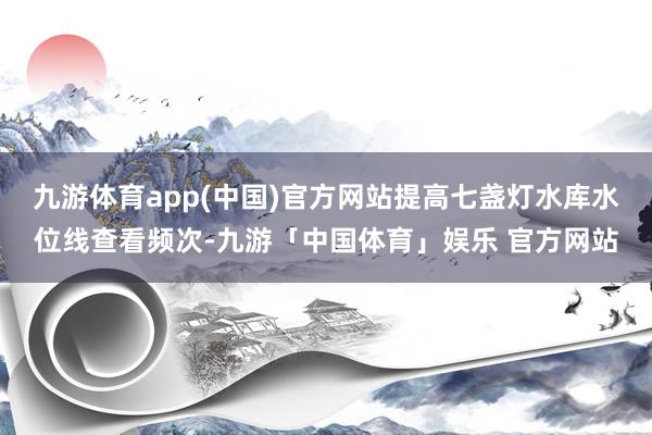 九游体育app(中国)官方网站提高七盏灯水库水位线查看频次-九游「中国体育」娱乐 官方网站