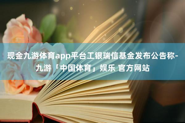 现金九游体育app平台工银瑞信基金发布公告称-九游「中国体育」娱乐 官方网站