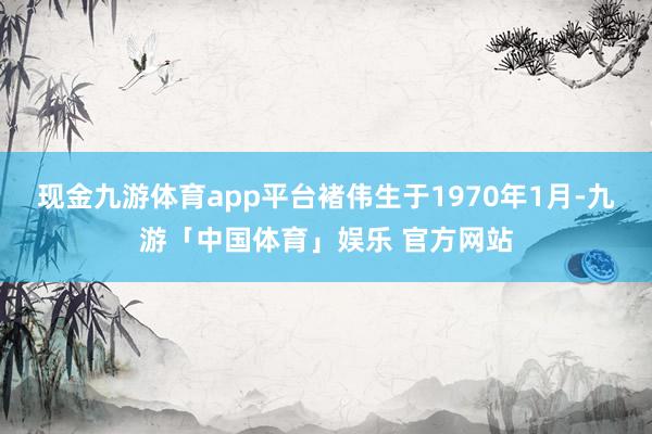 现金九游体育app平台褚伟生于1970年1月-九游「中国体育」娱乐 官方网站