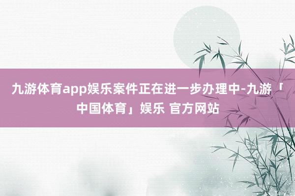 九游体育app娱乐案件正在进一步办理中-九游「中国体育」娱乐 官方网站
