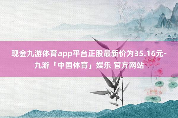 现金九游体育app平台正股最新价为35.16元-九游「中国体育」娱乐 官方网站