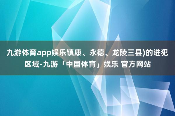 九游体育app娱乐镇康、永德、龙陵三县)的进犯区域-九游「中国体育」娱乐 官方网站