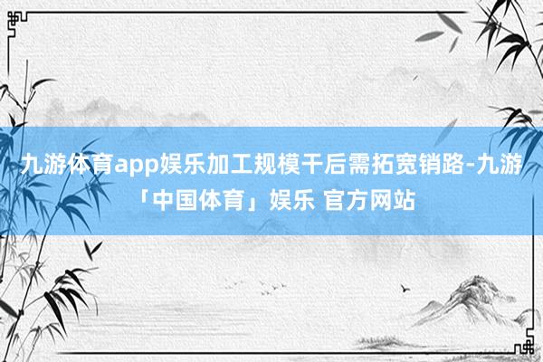 九游体育app娱乐加工规模干后需拓宽销路-九游「中国体育」娱乐 官方网站