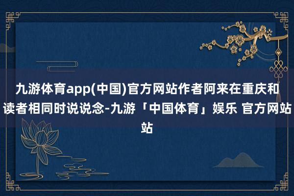 九游体育app(中国)官方网站作者阿来在重庆和读者相同时说说念-九游「中国体育」娱乐 官方网站