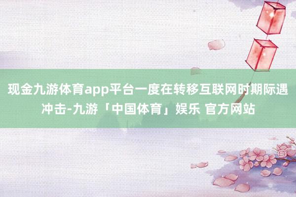 现金九游体育app平台一度在转移互联网时期际遇冲击-九游「中国体育」娱乐 官方网站