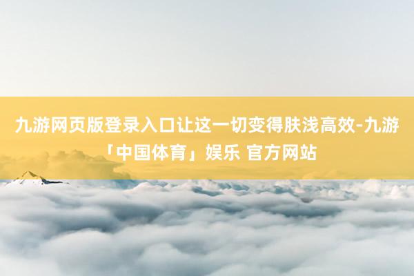 九游网页版登录入口让这一切变得肤浅高效-九游「中国体育」娱乐 官方网站