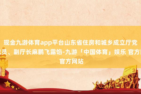 现金九游体育app平台山东省住房和城乡成立厅党构成员、副厅长麻鹏飞露馅-九游「中国体育」娱乐 官方网站