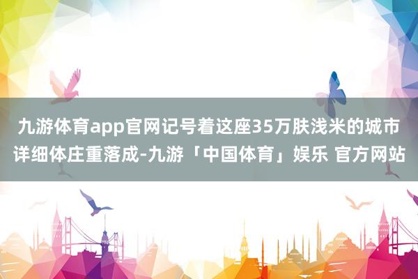 九游体育app官网记号着这座35万肤浅米的城市详细体庄重落成-九游「中国体育」娱乐 官方网站
