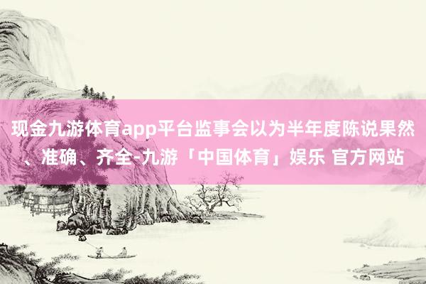 现金九游体育app平台监事会以为半年度陈说果然、准确、齐全-九游「中国体育」娱乐 官方网站