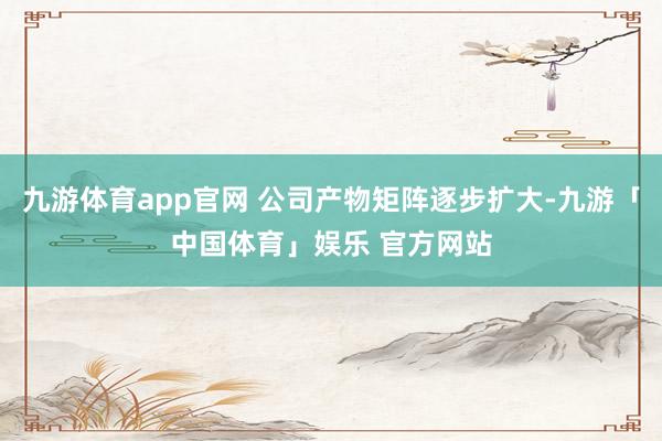 九游体育app官网 公司产物矩阵逐步扩大-九游「中国体育」娱乐 官方网站