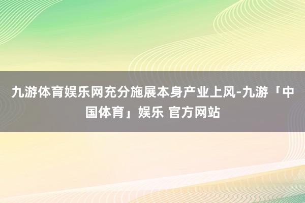 九游体育娱乐网充分施展本身产业上风-九游「中国体育」娱乐 官方网站