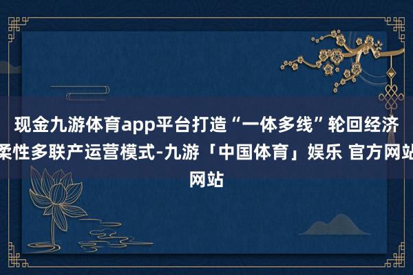 现金九游体育app平台打造“一体多线”轮回经济柔性多联产运营模式-九游「中国体育」娱乐 官方网站