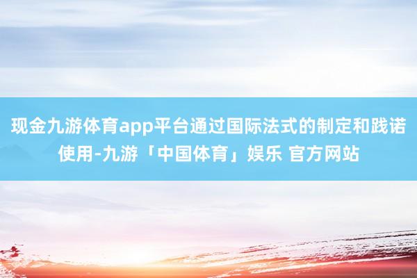 现金九游体育app平台通过国际法式的制定和践诺使用-九游「中国体育」娱乐 官方网站