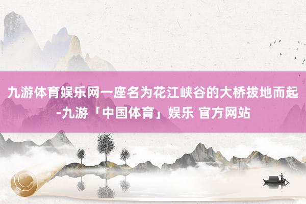 九游体育娱乐网一座名为花江峡谷的大桥拔地而起-九游「中国体育」娱乐 官方网站