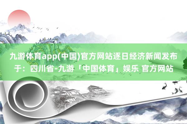 九游体育app(中国)官方网站逐日经济新闻发布于：四川省-九游「中国体育」娱乐 官方网站