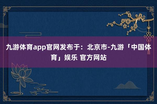 九游体育app官网发布于：北京市-九游「中国体育」娱乐 官方网站