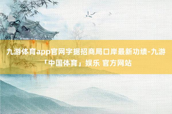 九游体育app官网字据招商局口岸最新功绩-九游「中国体育」娱乐 官方网站