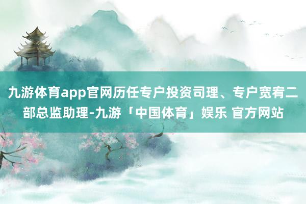九游体育app官网历任专户投资司理、专户宽宥二部总监助理-九游「中国体育」娱乐 官方网站
