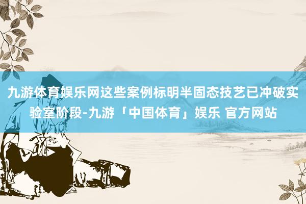 九游体育娱乐网这些案例标明半固态技艺已冲破实验室阶段-九游「中国体育」娱乐 官方网站