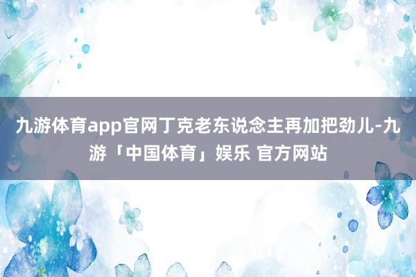 九游体育app官网丁克老东说念主再加把劲儿-九游「中国体育」娱乐 官方网站