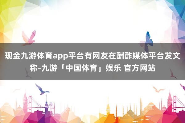 现金九游体育app平台有网友在酬酢媒体平台发文称-九游「中国体育」娱乐 官方网站